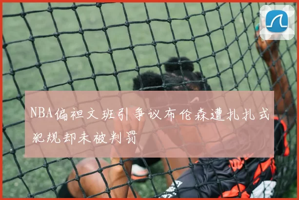 NBA偏袒文班引争议布伦森遭扎扎式犯规却未被判罚