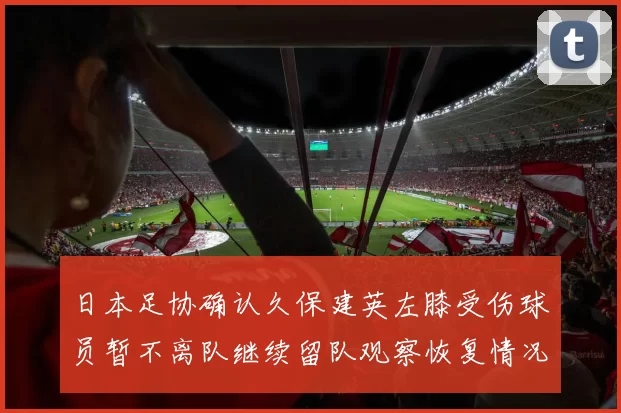 日本足协确认久保建英左膝受伤球员暂不离队继续留队观察恢复情况