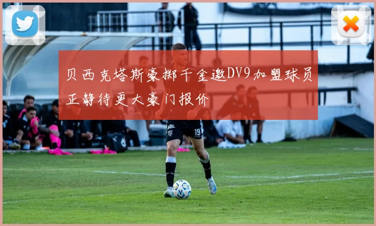 贝西克塔斯豪掷千金邀DV9加盟球员正静待更大豪门报价