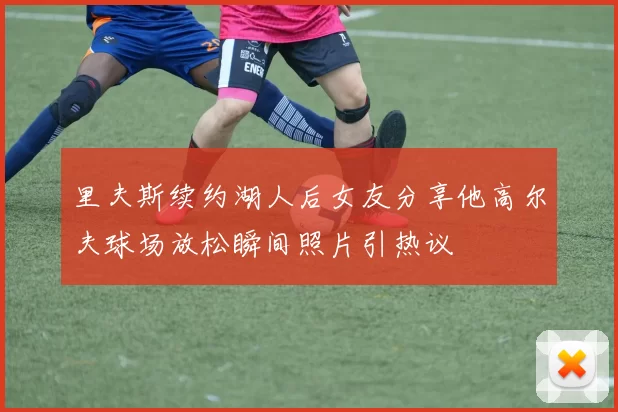 里夫斯续约湖人后女友分享他高尔夫球场放松瞬间照片引热议