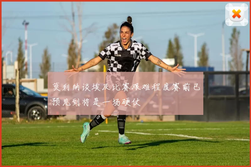 莫利纳谈埃及比赛艰难程度赛前已预见到将是一场硬仗