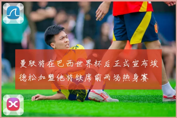 曼联将在巴西世界杯后正式宣布埃德松加盟他将缺席前两场热身赛