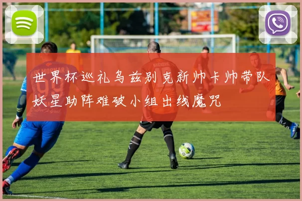 世界杯巡礼乌兹别克新帅卡帅带队妖星助阵难破小组出线魔咒