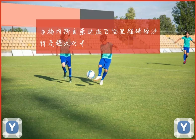 吉梅内斯自豪达成百场里程碑称沙特是强大对手