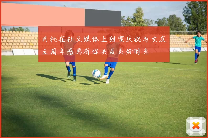 内托在社交媒体上甜蜜庆祝与女友五周年感恩有你共度美好时光