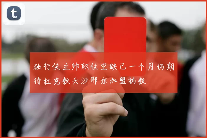 独行侠主帅职位空缺已一个月仍期待杜克教头沙耶尔加盟执教