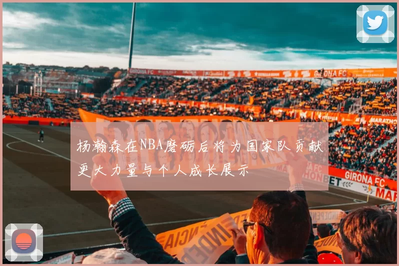 杨瀚森在NBA磨砺后将为国家队贡献更大力量与个人成长展示