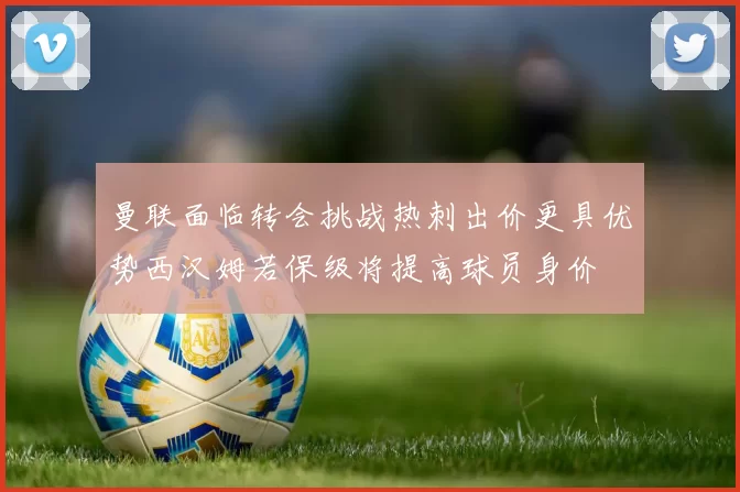 曼联面临转会挑战热刺出价更具优势西汉姆若保级将提高球员身价