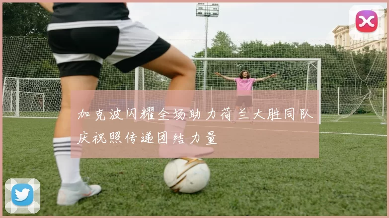 加克波闪耀全场助力荷兰大胜同队庆祝照传递团结力量